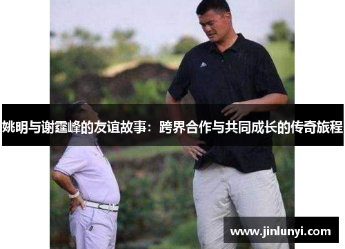 姚明与谢霆峰的友谊故事：跨界合作与共同成长的传奇旅程