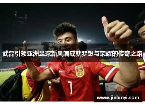 武磊引领亚洲足球新风潮成就梦想与荣耀的传奇之路