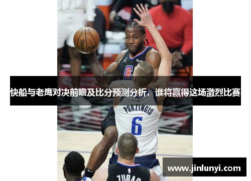 快船与老鹰对决前瞻及比分预测分析，谁将赢得这场激烈比赛